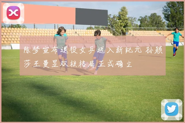 陈梦宣布退役女乒迈入新纪元 孙颖莎王曼昱双核格局正式确立