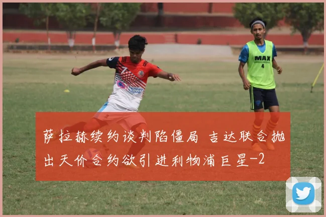 萨拉赫续约谈判陷僵局 吉达联合抛出天价合约欲引进利物浦巨星