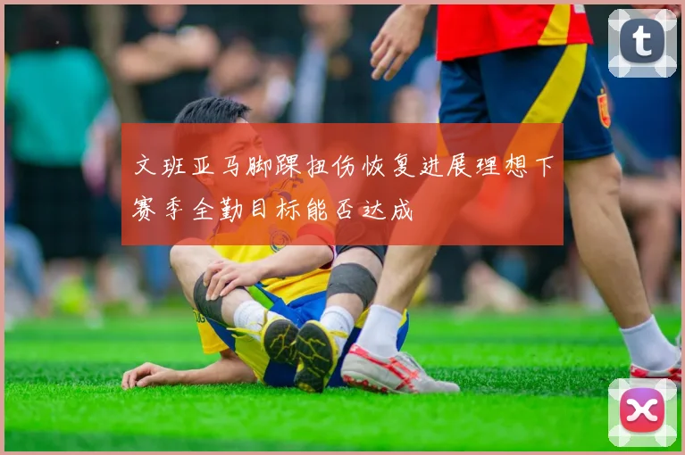 文班亚马脚踝扭伤恢复进展理想下赛季全勤目标能否达成