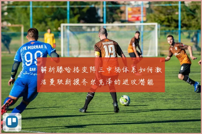 解析滕哈格变阵三中场体系如何激活曼联新援齐尔克泽的进攻潜能