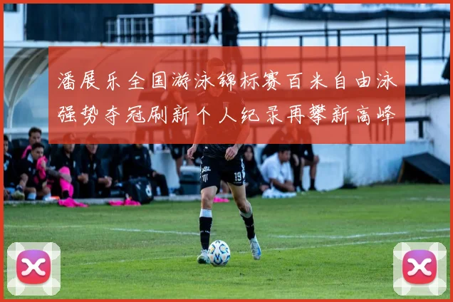 潘展乐全国游泳锦标赛百米自由泳强势夺冠刷新个人纪录再攀新高峰