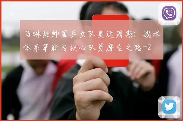 马琳挂帅国乒女队奥运周期:战术体系革新与核心队员磨合之路
