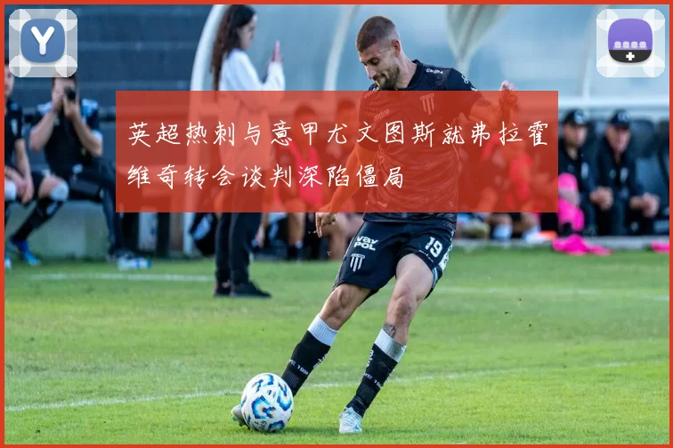 英超热刺与意甲尤文图斯就弗拉霍维奇转会谈判深陷僵局