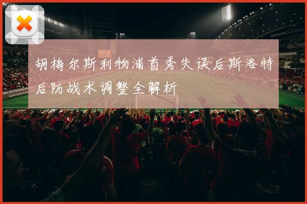 胡梅尔斯利物浦首秀失误后斯洛特后防战术调整全解析