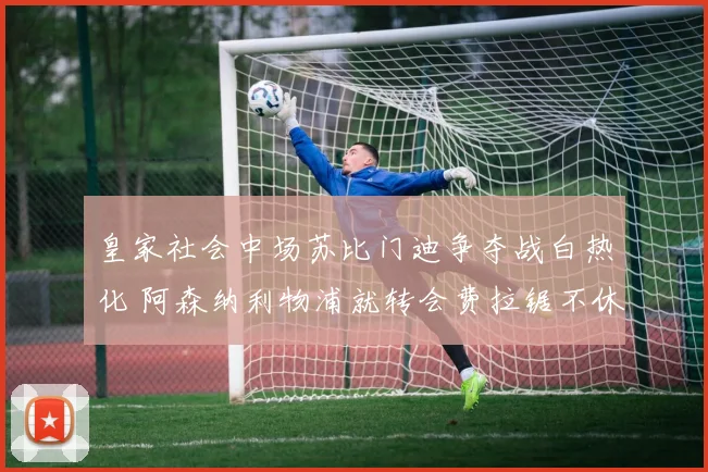 皇家社会中场苏比门迪争夺战白热化 阿森纳利物浦就转会费拉锯不休难突破
