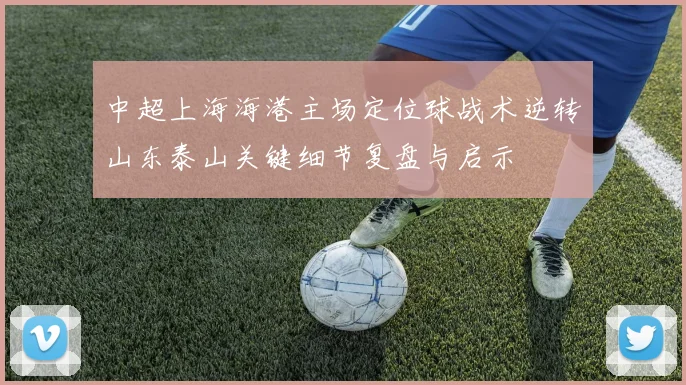 中超上海海港主场定位球战术逆转山东泰山关键细节复盘与启示