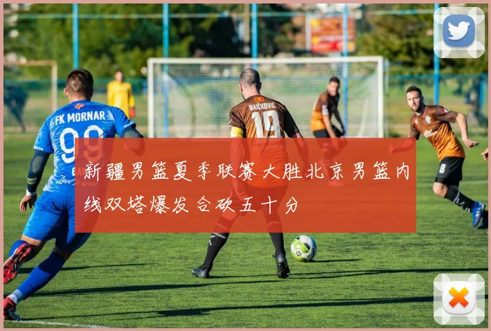 新疆男篮夏季联赛大胜北京男篮内线双塔爆发合砍五十分
