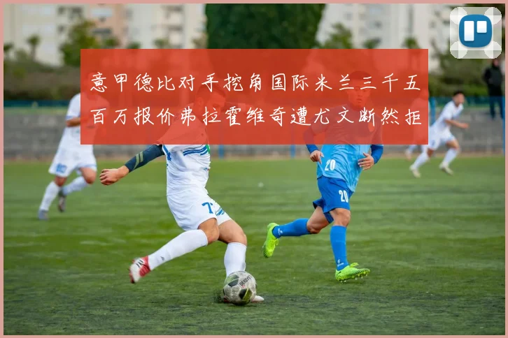 意甲德比对手挖角国际米兰三千五百万报价弗拉霍维奇遭尤文断然拒绝