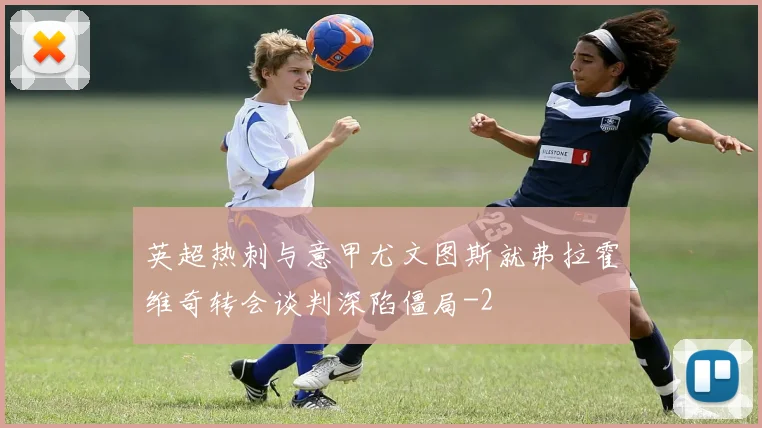 英超热刺与意甲尤文图斯就弗拉霍维奇转会谈判深陷僵局