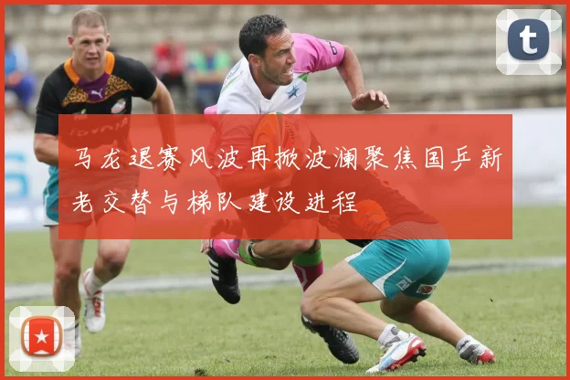 马龙退赛风波再掀波澜聚焦国乒新老交替与梯队建设进程
