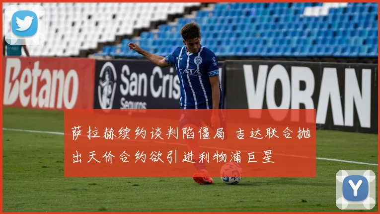 萨拉赫续约谈判陷僵局 吉达联合抛出天价合约欲引进利物浦巨星