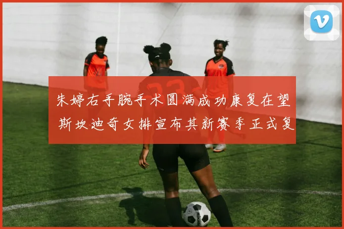 朱婷右手腕手术圆满成功康复在望 斯坎迪奇女排宣布其新赛季正式复出