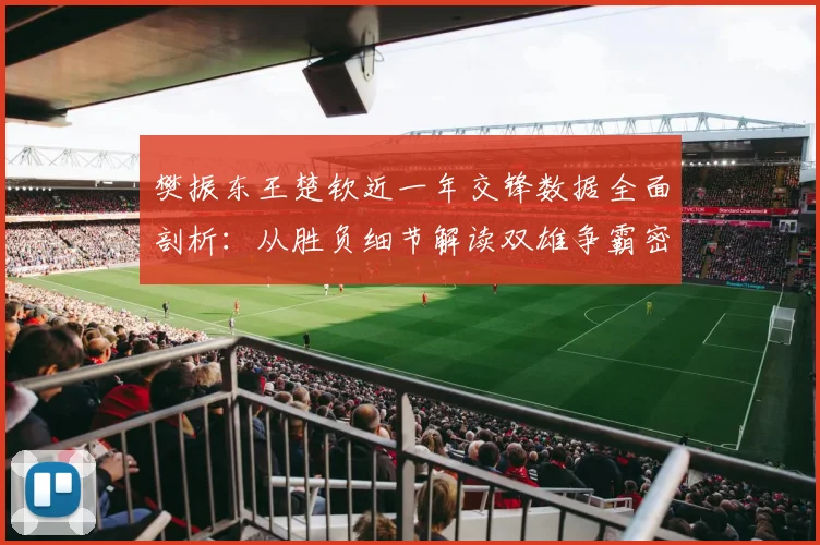 樊振东王楚钦近一年交锋数据全面剖析:从胜负细节解读双雄争霸密码