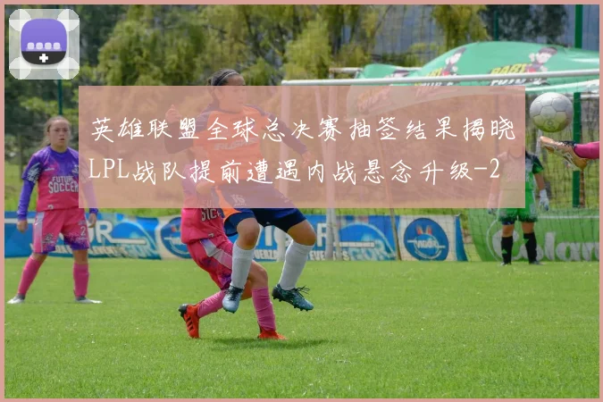 英雄联盟全球总决赛抽签结果揭晓LPL战队提前遭遇内战悬念升级