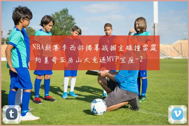 NBA新赛季西部揭幕战掘金碰撞雷霆 约基奇亚历山大竞逐MVP宝座
