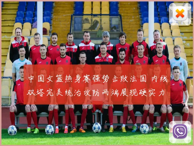 中国女篮热身赛强势击败法国 内线双塔完美统治攻防两端展现硬实力