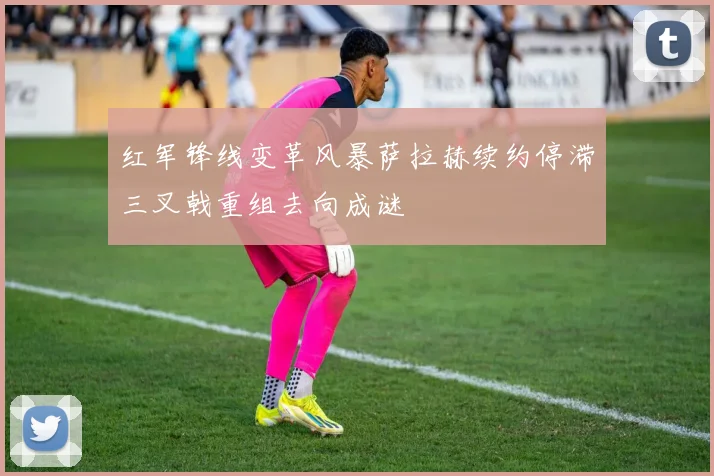 红军锋线变革风暴萨拉赫续约停滞三叉戟重组去向成谜