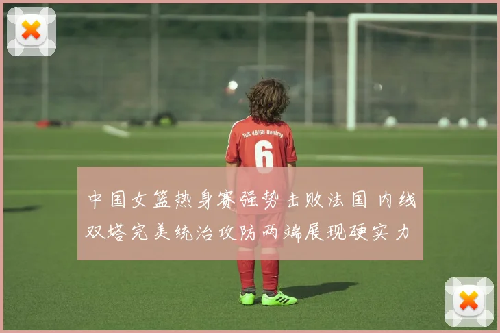 中国女篮热身赛强势击败法国 内线双塔完美统治攻防两端展现硬实力