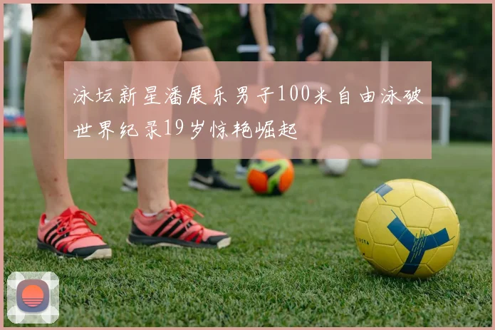 泳坛新星潘展乐男子100米自由泳破世界纪录19岁惊艳崛起