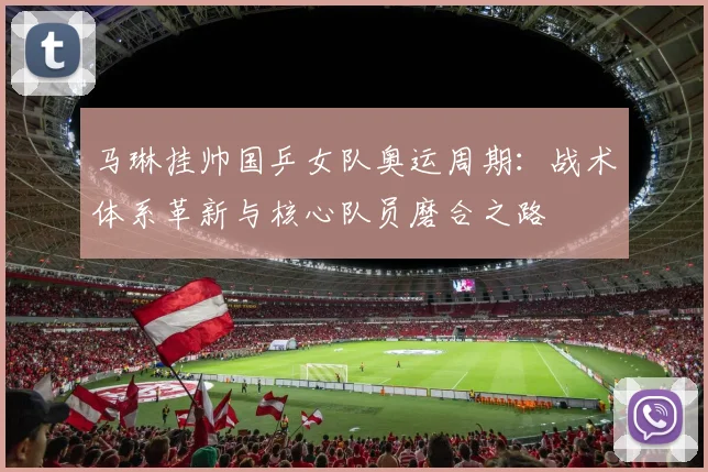 马琳挂帅国乒女队奥运周期：战术体系革新与核心队员磨合之路