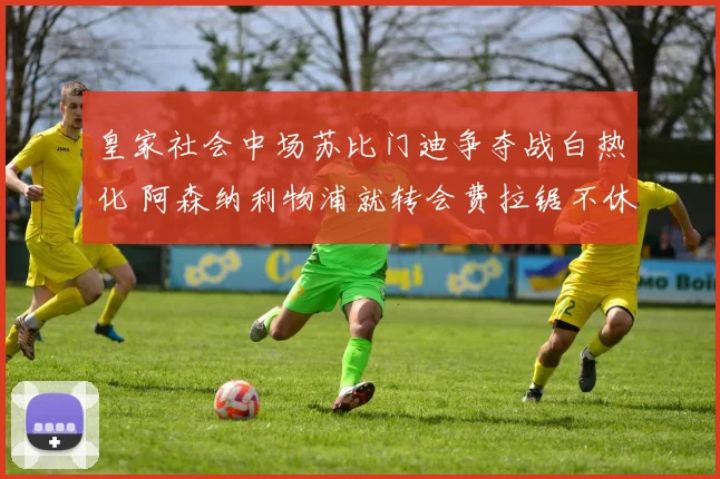 皇家社会中场苏比门迪争夺战白热化 阿森纳利物浦就转会费拉锯不休难突破